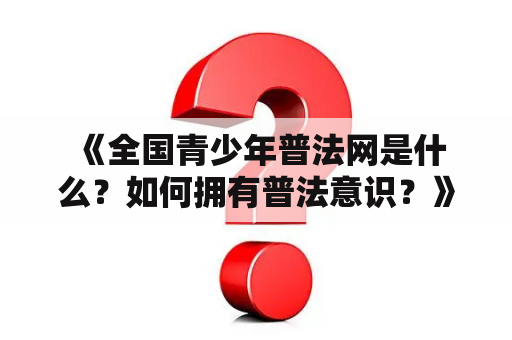  《全国青少年普法网是什么？如何拥有普法意识？》