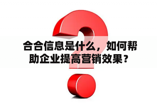  合合信息是什么，如何帮助企业提高营销效果？