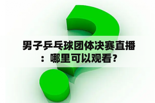  男子乒乓球团体决赛直播：哪里可以观看？