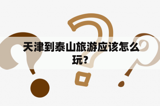  天津到泰山旅游应该怎么玩？