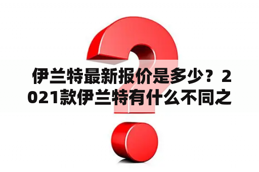  伊兰特最新报价是多少？2021款伊兰特有什么不同之处呢？