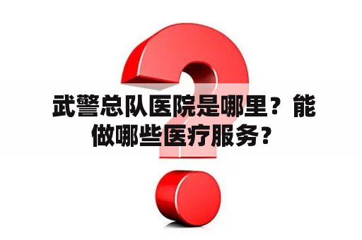  武警总队医院是哪里？能做哪些医疗服务？