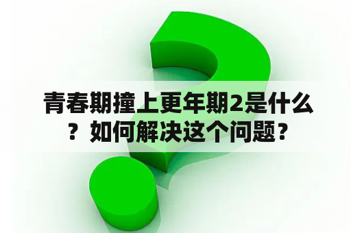  青春期撞上更年期2是什么？如何解决这个问题？