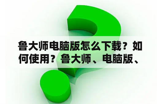  鲁大师电脑版怎么下载？如何使用？鲁大师、电脑版、下载、使用