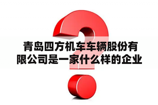  青岛四方机车车辆股份有限公司是一家什么样的企业？