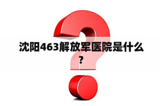  沈阳463解放军医院是什么？