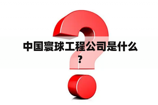  中国寰球工程公司是什么？
