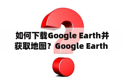  如何下载Google Earth并获取地图？Google Earth下载地图获取使用