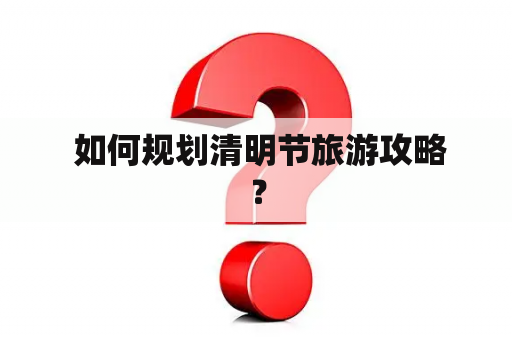  如何规划清明节旅游攻略？