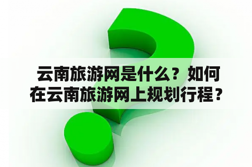  云南旅游网是什么？如何在云南旅游网上规划行程？