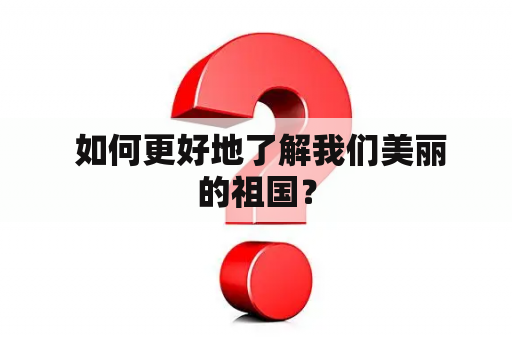  如何更好地了解我们美丽的祖国？