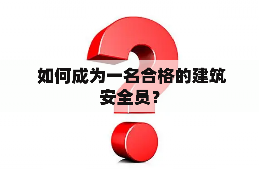  如何成为一名合格的建筑安全员？