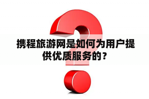  携程旅游网是如何为用户提供优质服务的？