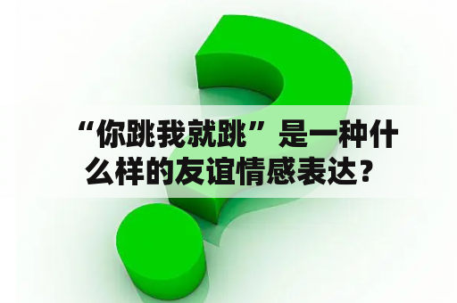  “你跳我就跳”是一种什么样的友谊情感表达？