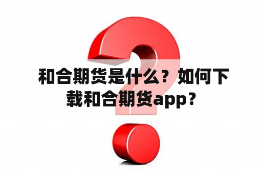  和合期货是什么？如何下载和合期货app？