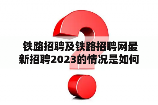  铁路招聘及铁路招聘网最新招聘2023的情况是如何的？