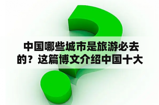  中国哪些城市是旅游必去的？这篇博文介绍中国十大必去旅游城市及其文化。