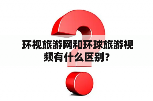  环视旅游网和环球旅游视频有什么区别？