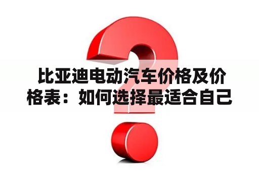  比亚迪电动汽车价格及价格表：如何选择最适合自己的电动汽车？