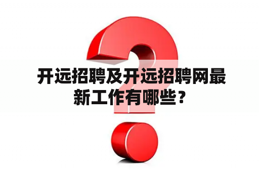  开远招聘及开远招聘网最新工作有哪些？