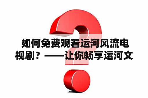  如何免费观看运河风流电视剧？——让你畅享运河文化的浪漫故事