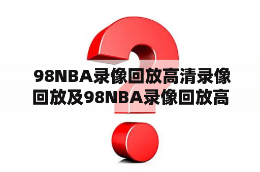  98NBA录像回放高清录像回放及98NBA录像回放高清录像回放CBD98是什么？