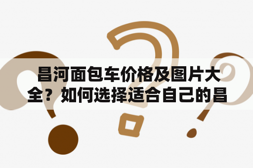  昌河面包车价格及图片大全？如何选择适合自己的昌河面包车？昌河面包车是一款非常经济实惠的商用车型，备受消费者的青睐。其特点是车身小巧、灵活性强、性价比高，价格也非常亲民，是很多企业和个人的选择。