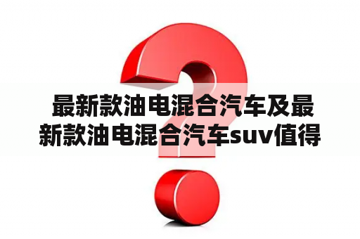  最新款油电混合汽车及最新款油电混合汽车suv值得购买吗？