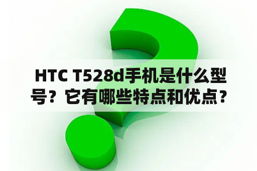  HTC T528d手机是什么型号？它有哪些特点和优点？