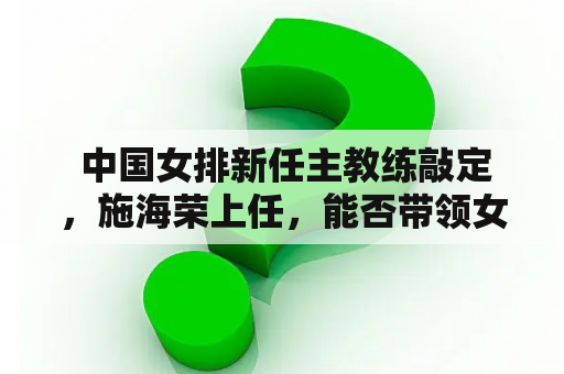  中国女排新任主教练敲定，施海荣上任，能否带领女排走向辉煌？
