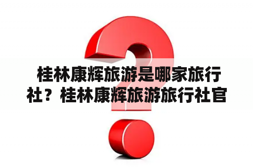  桂林康辉旅游是哪家旅行社？桂林康辉旅游旅行社官网怎么查询路线和价格？