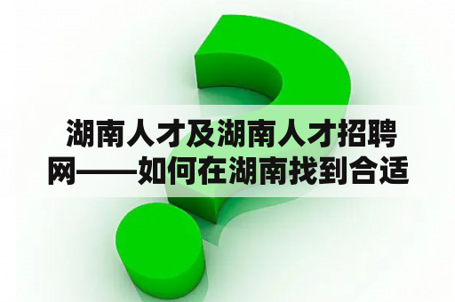  湖南人才及湖南人才招聘网——如何在湖南找到合适的工作和人才？