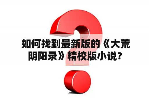  如何找到最新版的《大荒阴阳录》精校版小说？