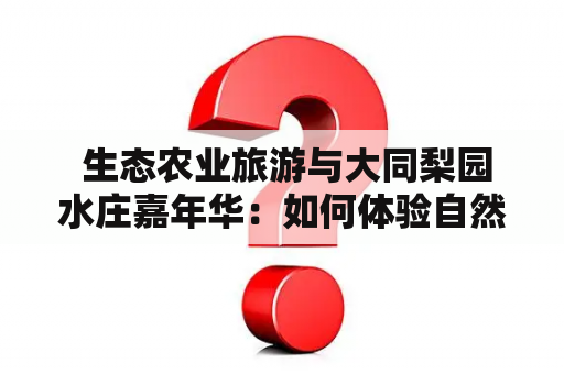  生态农业旅游与大同梨园水庄嘉年华：如何体验自然与文化的完美结合