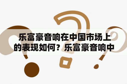  乐富豪音响在中国市场上的表现如何？乐富豪音响中国官网有哪些特色和优势？