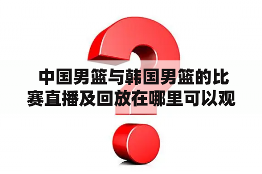  中国男篮与韩国男篮的比赛直播及回放在哪里可以观看？