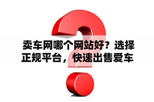  卖车网哪个网站好？选择正规平台，快速出售爱车