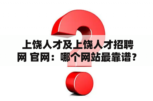  上饶人才及上饶人才招聘网 官网：哪个网站最靠谱？