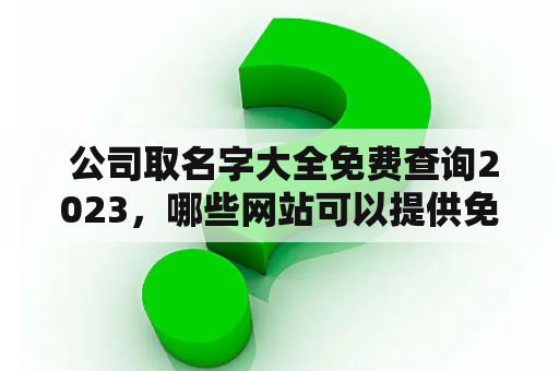  公司取名字大全免费查询2023，哪些网站可以提供免费的公司命名服务？