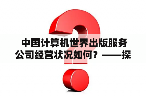  中国计算机世界出版服务公司经营状况如何？——探究中国计算机世界出版服务公司的业务范围、市场份额及商业模式