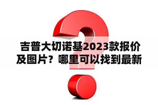  吉普大切诺基2023款报价及图片？哪里可以找到最新的信息？