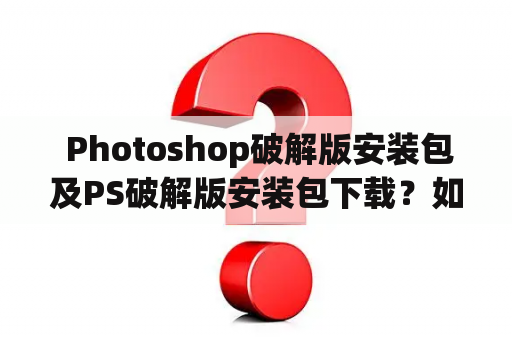  Photoshop破解版安装包及PS破解版安装包下载？如何获取最新版？
