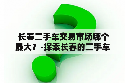  长春二手车交易市场哪个最大？-探索长春的二手车交易市场