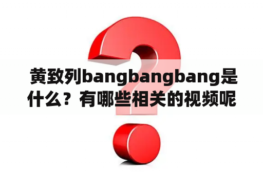  黄致列bangbangbang是什么？有哪些相关的视频呢？