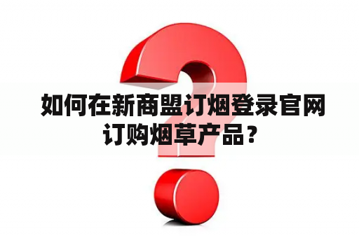  如何在新商盟订烟登录官网订购烟草产品？