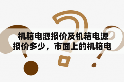  机箱电源报价及机箱电源报价多少，市面上的机箱电源价格是怎样的？