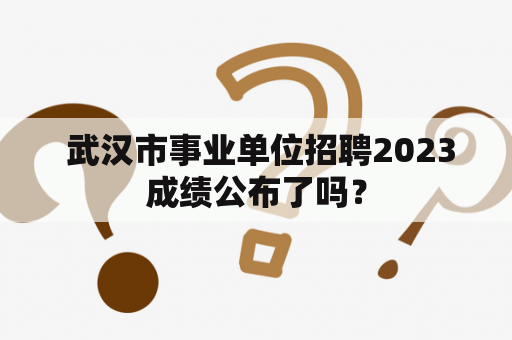  武汉市事业单位招聘2023成绩公布了吗？