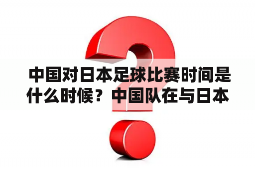  中国对日本足球比赛时间是什么时候？中国队在与日本队的比赛中占据优势吗？