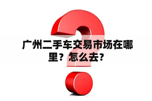  广州二手车交易市场在哪里？怎么去？