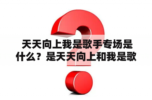  天天向上我是歌手专场是什么？是天天向上和我是歌手的联合节目吗？